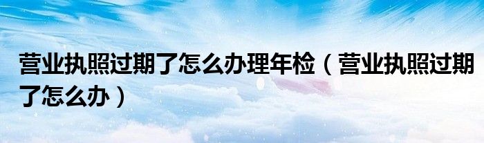 营业执照过期了怎么办理年检（营业执照过期了怎么办）