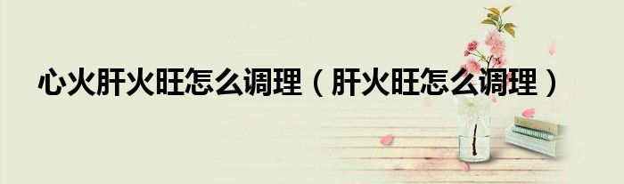 心火肝火旺怎么调理（肝火旺怎么调理）