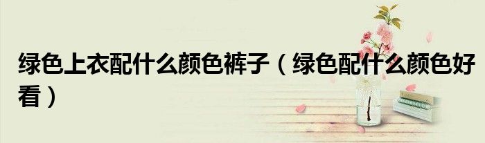 绿色上衣配什么颜色裤子（绿色配什么颜色好看）