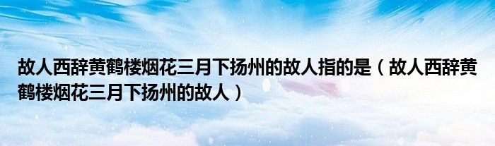 故人西辞黄鹤楼烟花三月下扬州的故人指的是（故人西辞黄鹤楼烟花三月下扬州的故人）