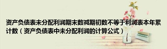 资产负债表未分配利润期末数减期初数不等于利润表本年累计数（资产负债表中未分配利润的计算公式）