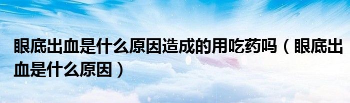 眼底出血是什么原因造成的用吃药吗（眼底出血是什么原因）