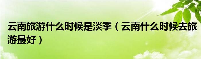 云南旅游什么时候是淡季（云南什么时候去旅游最好）