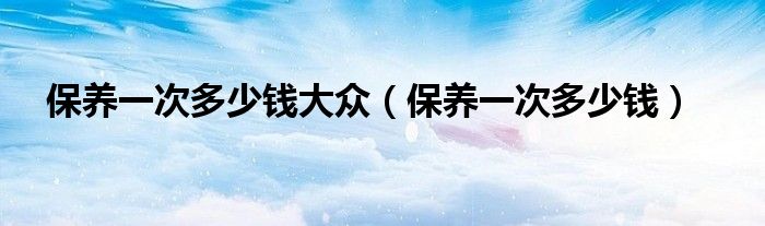 保养一次多少钱大众（保养一次多少钱）