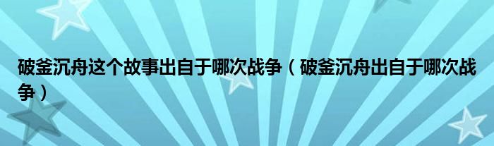 破釜沉舟这个故事出自于哪次战争（破釜沉舟出自于哪次战争）