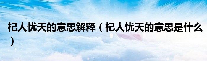 杞人忧天的意思解释（杞人忧天的意思是什么）