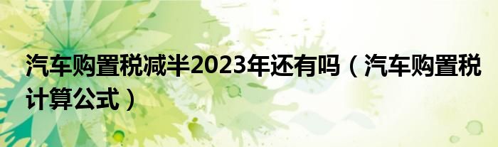 汽车购置税减半2023年还有吗（汽车购置税计算公式）