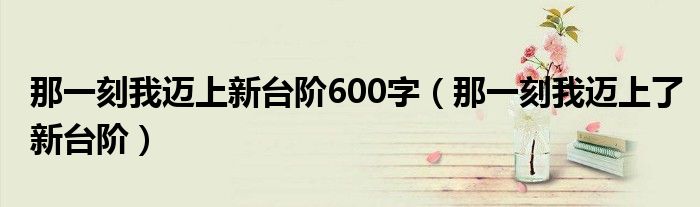 那一刻我迈上新台阶600字（那一刻我迈上了新台阶）