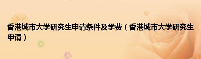 香港城市大学研究生申请条件及学费（香港城市大学研究生申请）