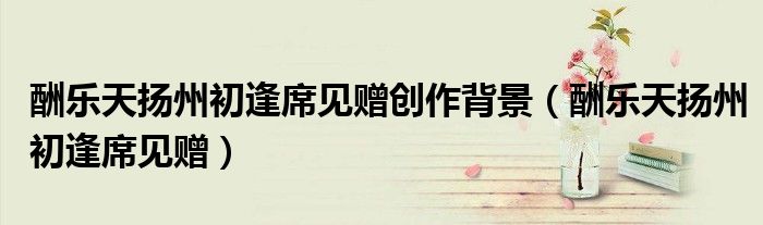 酬乐天扬州初逢席见赠创作背景（酬乐天扬州初逢席见赠）