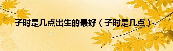 子时是几点出生的最好（子时是几点）