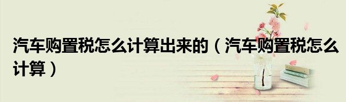 汽车购置税怎么计算出来的（汽车购置税怎么计算）