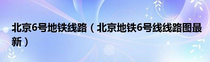 北京6号地铁线路（北京地铁6号线线路图最新）