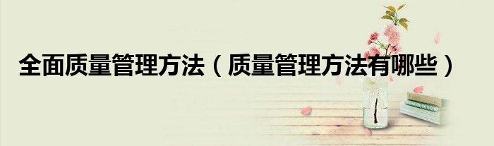 全面质量管理方法（质量管理方法有哪些）