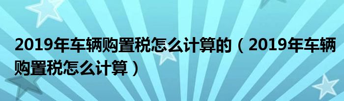 2019年车辆购置税怎么计算的（2019年车辆购置税怎么计算）