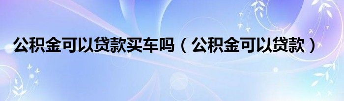 公积金可以贷款买车吗（公积金可以贷款）