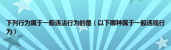 下列行为属于一般违法行为的是（以下哪种属于一般违规行为）