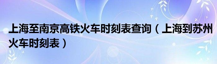 上海至南京高铁火车时刻表查询（上海到苏州火车时刻表）