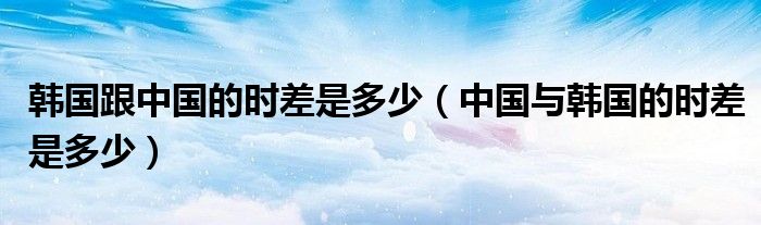 韩国跟中国的时差是多少（中国与韩国的时差是多少）