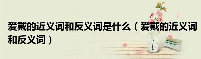 爱戴的近义词和反义词是什么（爱戴的近义词和反义词）