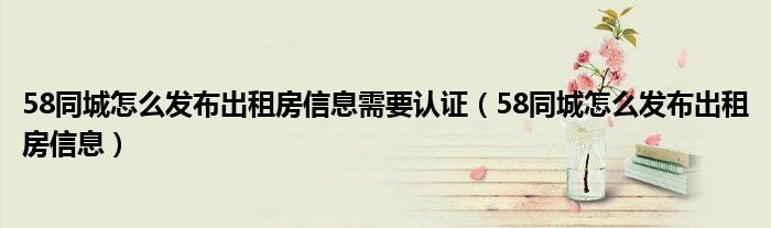 58同城怎么发布出租房信息需要认证（58同城怎么发布出租房信息）