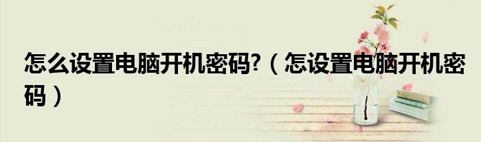 怎么设置电脑开机密码?（怎设置电脑开机密码）