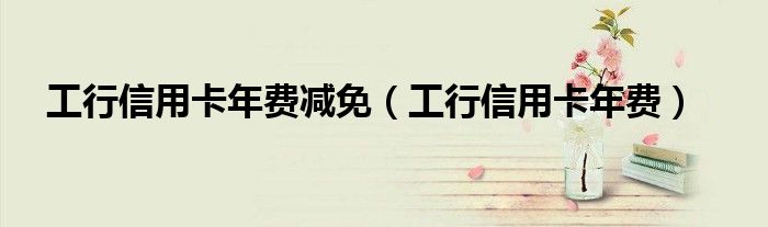 工行信用卡年费减免（工行信用卡年费）