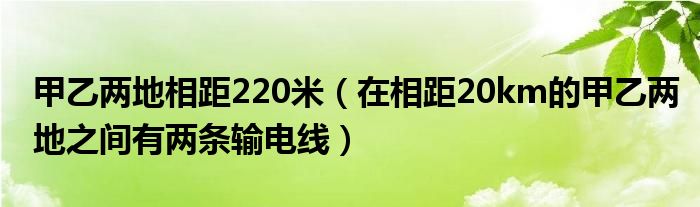 甲乙两地相距220米（在相距20km的甲乙两地之间有两条输电线）