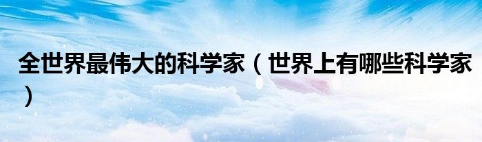 全世界最伟大的科学家（世界上有哪些科学家）