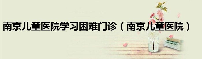 南京儿童医院学习困难门诊（南京儿童医院）