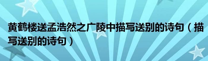 黄鹤楼送孟浩然之广陵中描写送别的诗句（描写送别的诗句）
