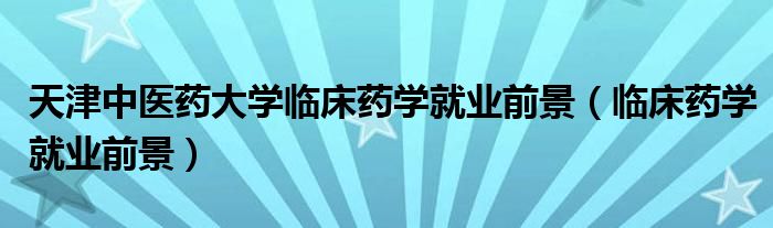 天津中医药大学临床药学就业前景（临床药学就业前景）