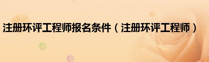 注册环评工程师报名条件（注册环评工程师）