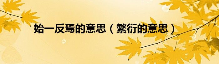 始一反焉的意思（繁衍的意思）