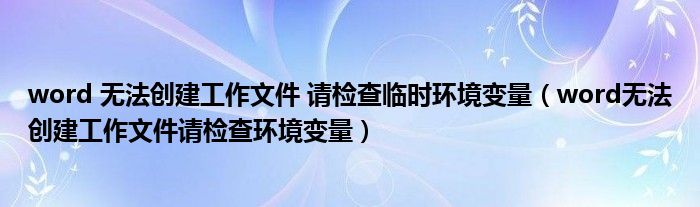 word 无法创建工作文件 请检查临时环境变量（word无法创建工作文件请检查环境变量）