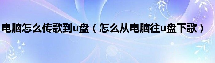 电脑怎么传歌到u盘（怎么从电脑往u盘下歌）
