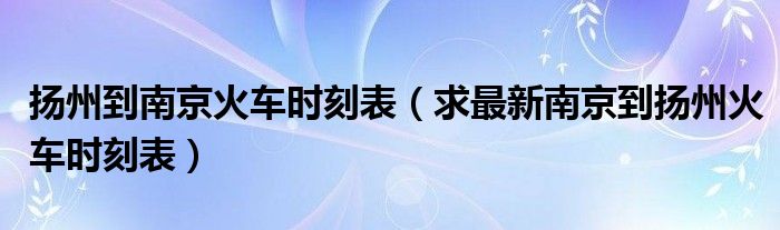 扬州到南京火车时刻表（求最新南京到扬州火车时刻表）