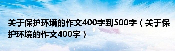 关于保护环境的作文400字到500字（关于保护环境的作文400字）