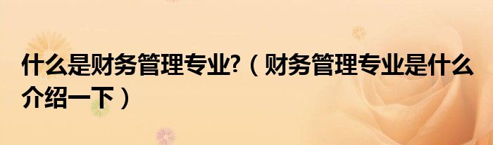 什么是财务管理专业?（财务管理专业是什么 介绍一下）