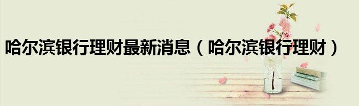 哈尔滨银行理财最新消息（哈尔滨银行理财）