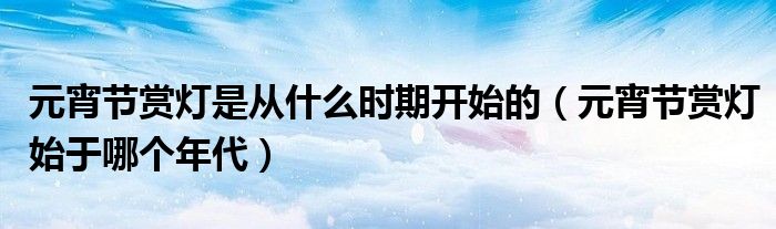 元宵节赏灯是从什么时期开始的（元宵节赏灯始于哪个年代）