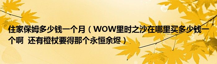 住家保姆多少钱一个月（WOW里时之沙在哪里买多少钱一个啊  还有橙杖要得那个永恒余烬）