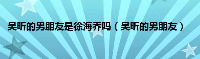 吴昕的男朋友是徐海乔吗（吴昕的男朋友）