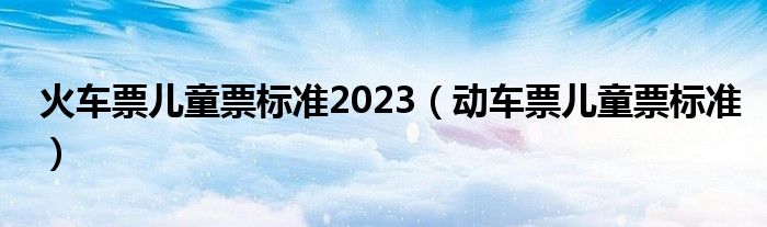 火车票儿童票标准2023（动车票儿童票标准）