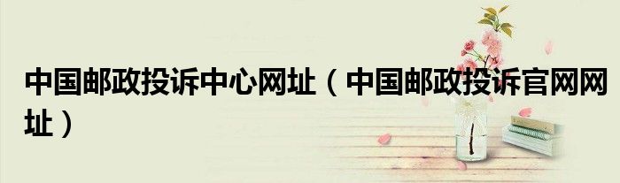 中国邮政投诉中心网址（中国邮政投诉官网网址）