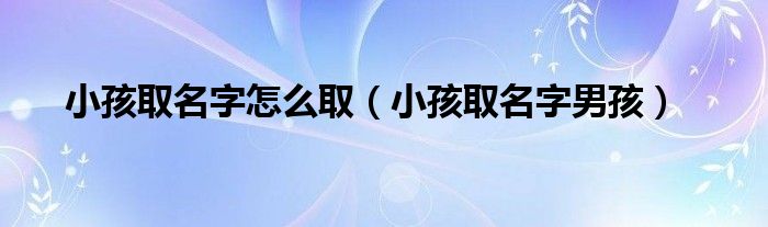小孩取名字怎么取（小孩取名字男孩）