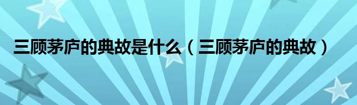 三顾茅庐的典故是什么（三顾茅庐的典故）