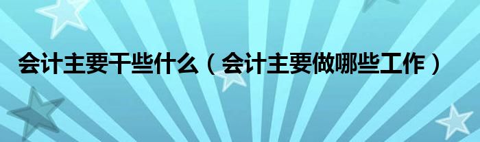 会计主要干些什么（会计主要做哪些工作）