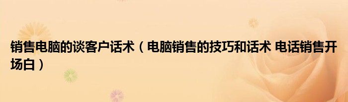 销售电脑的谈客户话术（电脑销售的技巧和话术 电话销售开场白）