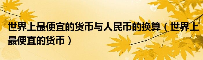 世界上最便宜的货币与人民币的换算（世界上最便宜的货币）
